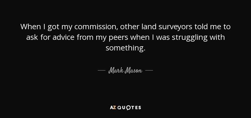 When I got my commission, other land surveyors told me to ask for advice from my peers when I was struggling with something. - Mark Mason