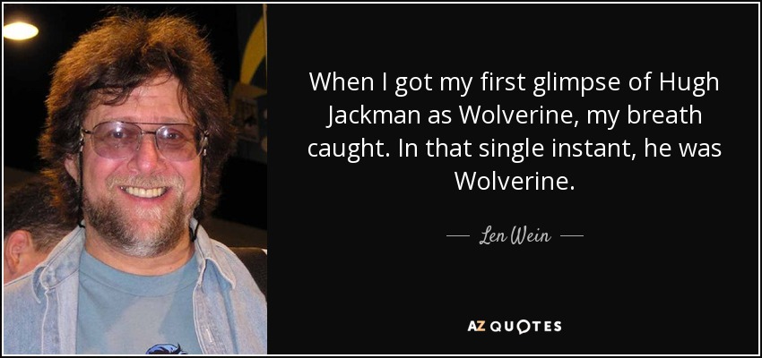 When I got my first glimpse of Hugh Jackman as Wolverine, my breath caught. In that single instant, he was Wolverine. - Len Wein