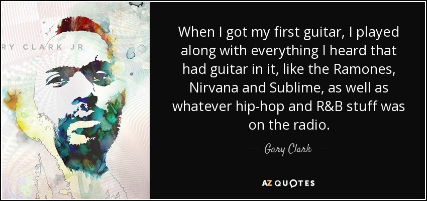 When I got my first guitar, I played along with everything I heard that had guitar in it, like the Ramones, Nirvana and Sublime, as well as whatever hip-hop and R&B stuff was on the radio. - Gary Clark, Jr.