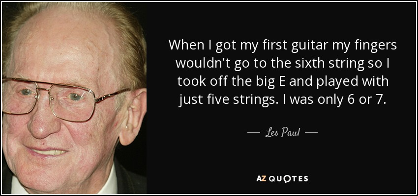 When I got my first guitar my fingers wouldn't go to the sixth string so I took off the big E and played with just five strings. I was only 6 or 7. - Les Paul
