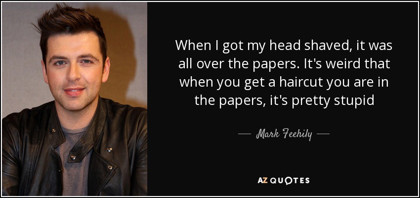 When I got my head shaved, it was all over the papers. It's weird that when you get a haircut you are in the papers, it's pretty stupid - Mark Feehily