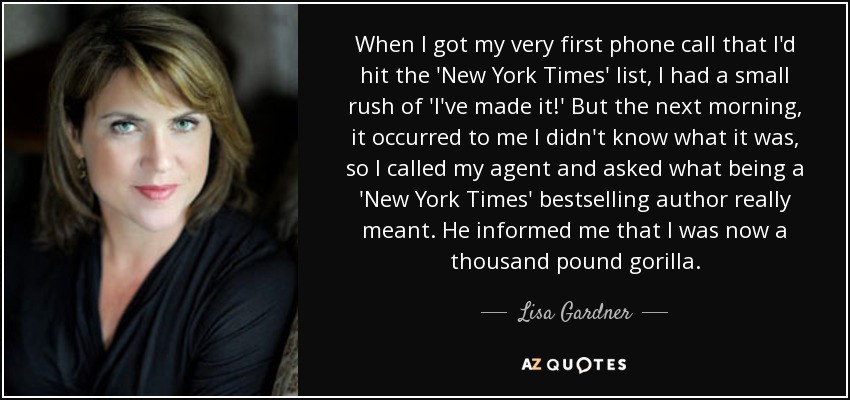 When I got my very first phone call that I'd hit the 'New York Times' list, I had a small rush of 'I've made it!' But the next morning, it occurred to me I didn't know what it was, so I called my agent and asked what being a 'New York Times' bestselling author really meant. He informed me that I was now a thousand pound gorilla. - Lisa Gardner