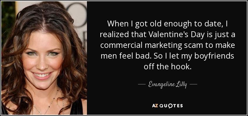 When I got old enough to date, I realized that Valentine's Day is just a commercial marketing scam to make men feel bad. So I let my boyfriends off the hook. - Evangeline Lilly