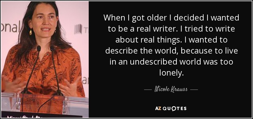 When I got older I decided I wanted to be a real writer. I tried to write about real things. I wanted to describe the world, because to live in an undescribed world was too lonely. - Nicole Krauss