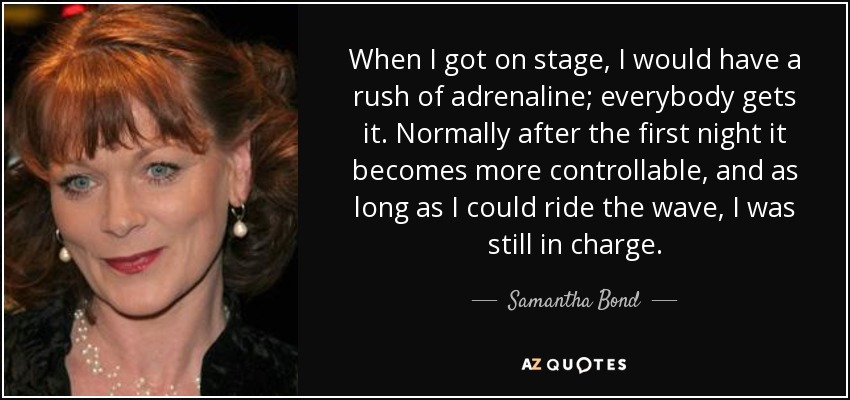 When I got on stage, I would have a rush of adrenaline; everybody gets it. Normally after the first night it becomes more controllable, and as long as I could ride the wave, I was still in charge. - Samantha Bond