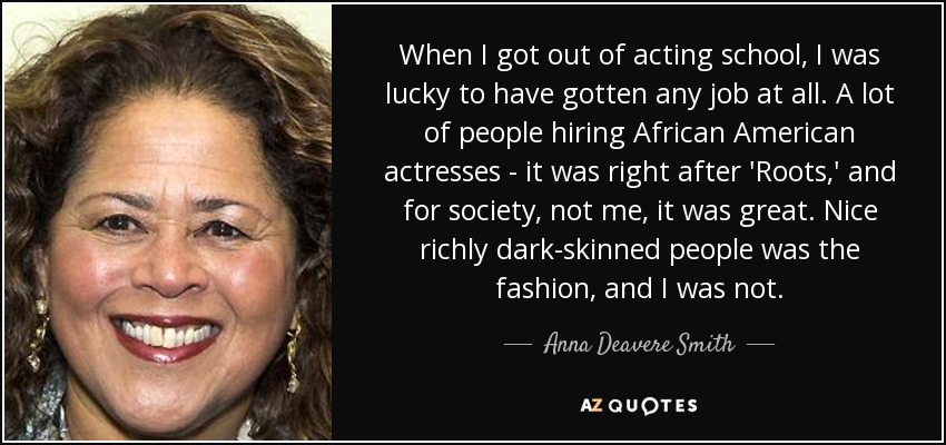 When I got out of acting school, I was lucky to have gotten any job at all. A lot of people hiring African American actresses - it was right after 'Roots,' and for society, not me, it was great. Nice richly dark-skinned people was the fashion, and I was not. - Anna Deavere Smith
