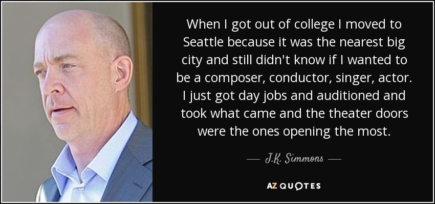 When I got out of college I moved to Seattle because it was the nearest big city and still didn't know if I wanted to be a composer, conductor, singer, actor. I just got day jobs and auditioned and took what came and the theater doors were the ones opening the most. - J.K. Simmons