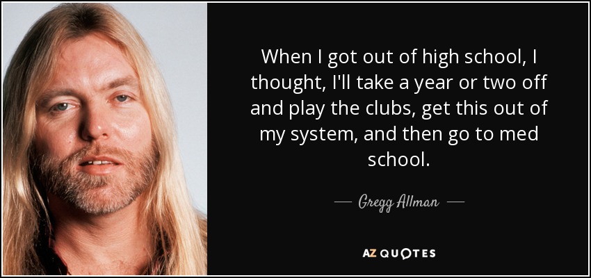 When I got out of high school, I thought, I'll take a year or two off and play the clubs, get this out of my system, and then go to med school. - Gregg Allman