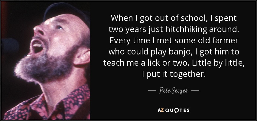 When I got out of school, I spent two years just hitchhiking around. Every time I met some old farmer who could play banjo, I got him to teach me a lick or two. Little by little, I put it together. - Pete Seeger