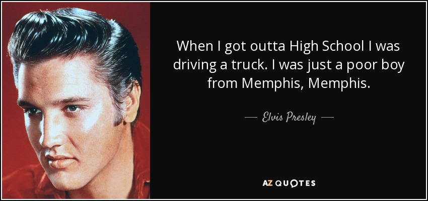 When I got outta High School I was driving a truck. I was just a poor boy from Memphis, Memphis. - Elvis Presley