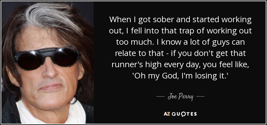 When I got sober and started working out, I fell into that trap of working out too much. I know a lot of guys can relate to that - if you don't get that runner's high every day, you feel like, 'Oh my God, I'm losing it.' - Joe Perry