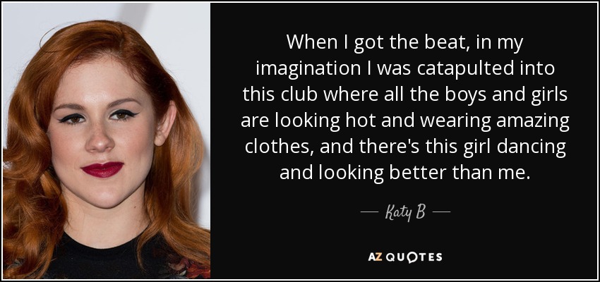 When I got the beat, in my imagination I was catapulted into this club where all the boys and girls are looking hot and wearing amazing clothes, and there's this girl dancing and looking better than me. - Katy B