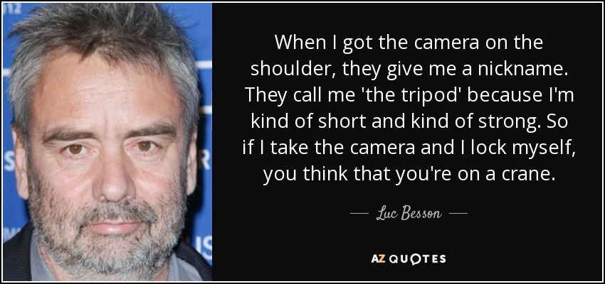 When I got the camera on the shoulder, they give me a nickname. They call me 'the tripod' because I'm kind of short and kind of strong. So if I take the camera and I lock myself, you think that you're on a crane. - Luc Besson