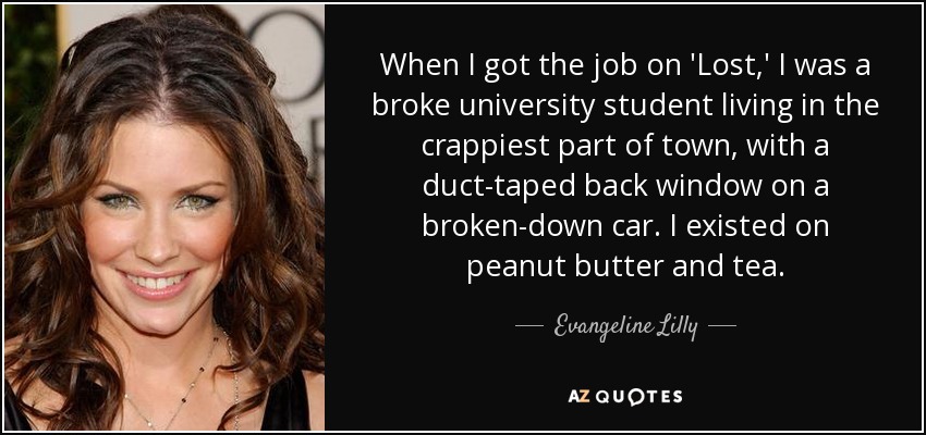 When I got the job on 'Lost,' I was a broke university student living in the crappiest part of town, with a duct-taped back window on a broken-down car. I existed on peanut butter and tea. - Evangeline Lilly