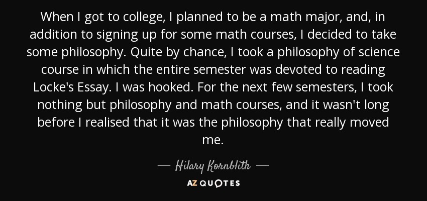When I got to college, I planned to be a math major, and, in addition to signing up for some math courses, I decided to take some philosophy. Quite by chance, I took a philosophy of science course in which the entire semester was devoted to reading Locke's Essay. I was hooked. For the next few semesters, I took nothing but philosophy and math courses, and it wasn't long before I realised that it was the philosophy that really moved me. - Hilary Kornblith