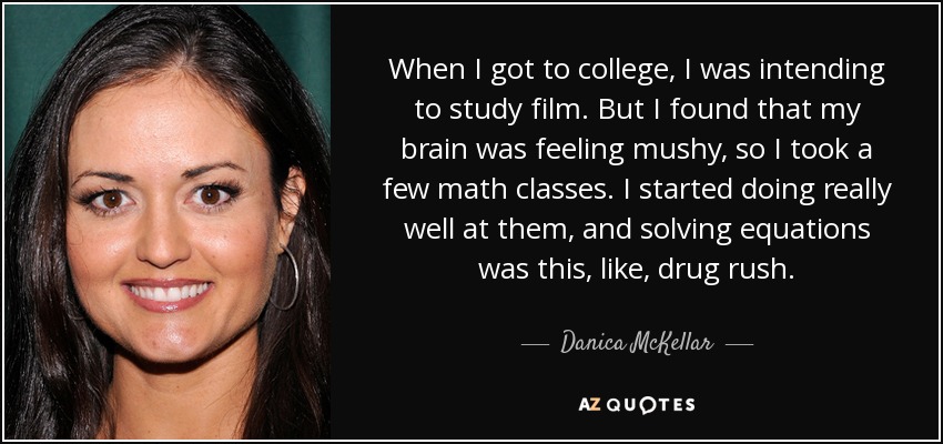 When I got to college, I was intending to study film. But I found that my brain was feeling mushy, so I took a few math classes. I started doing really well at them, and solving equations was this, like, drug rush. - Danica McKellar