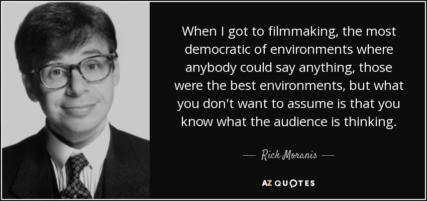 When I got to filmmaking, the most democratic of environments where anybody could say anything, those were the best environments, but what you don't want to assume is that you know what the audience is thinking. - Rick Moranis