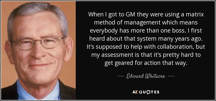 When I got to GM they were using a matrix method of management which means everybody has more than one boss. I first heard about that system many years ago. It's supposed to help with collaboration, but my assessment is that it's pretty hard to get geared for action that way. - Edward Whitacre, Jr.