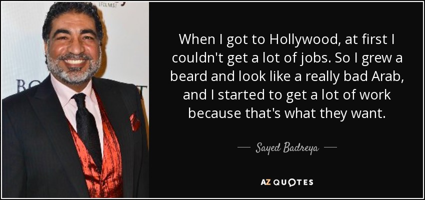 When I got to Hollywood, at first I couldn't get a lot of jobs. So I grew a beard and look like a really bad Arab, and I started to get a lot of work because that's what they want. - Sayed Badreya