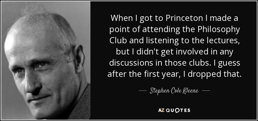 When I got to Princeton I made a point of attending the Philosophy Club and listening to the lectures, but I didn't get involved in any discussions in those clubs. I guess after the first year, I dropped that. - Stephen Cole Kleene