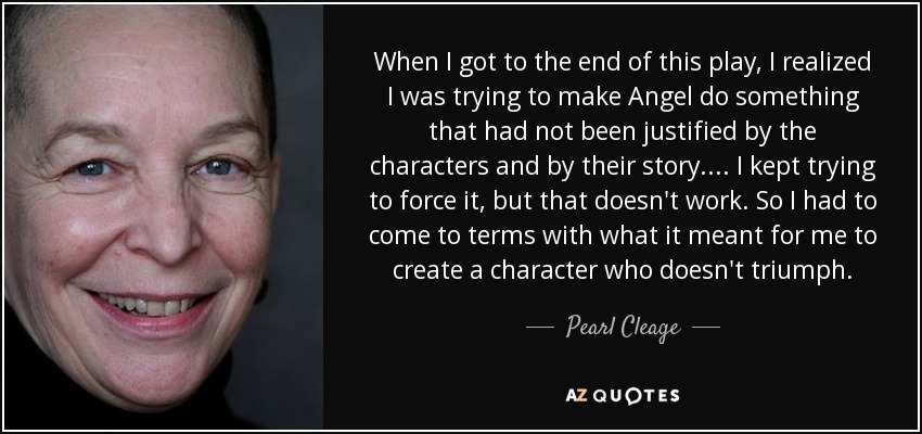 When I got to the end of this play, I realized I was trying to make Angel do something that had not been justified by the characters and by their story . . .. I kept trying to force it, but that doesn't work. So I had to come to terms with what it meant for me to create a character who doesn't triumph. - Pearl Cleage