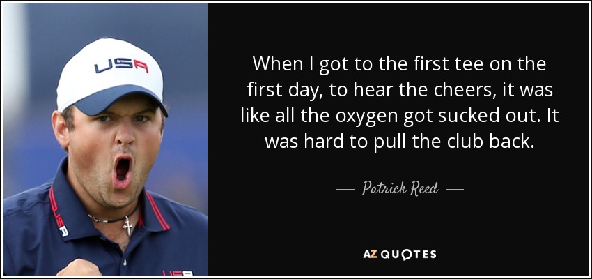 When I got to the first tee on the first day, to hear the cheers, it was like all the oxygen got sucked out. It was hard to pull the club back. - Patrick Reed