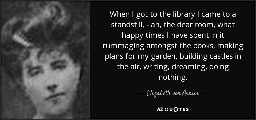 When I got to the library I came to a standstill, - ah, the dear room, what happy times I have spent in it rummaging amongst the books, making plans for my garden, building castles in the air, writing, dreaming, doing nothing. - Elizabeth von Arnim