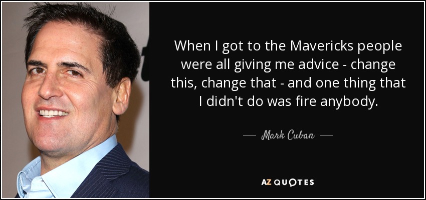 When I got to the Mavericks people were all giving me advice - change this, change that - and one thing that I didn't do was fire anybody. - Mark Cuban