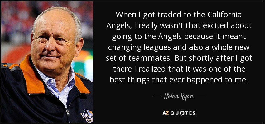 When I got traded to the California Angels, I really wasn't that excited about going to the Angels because it meant changing leagues and also a whole new set of teammates. But shortly after I got there I realized that it was one of the best things that ever happened to me. - Nolan Ryan