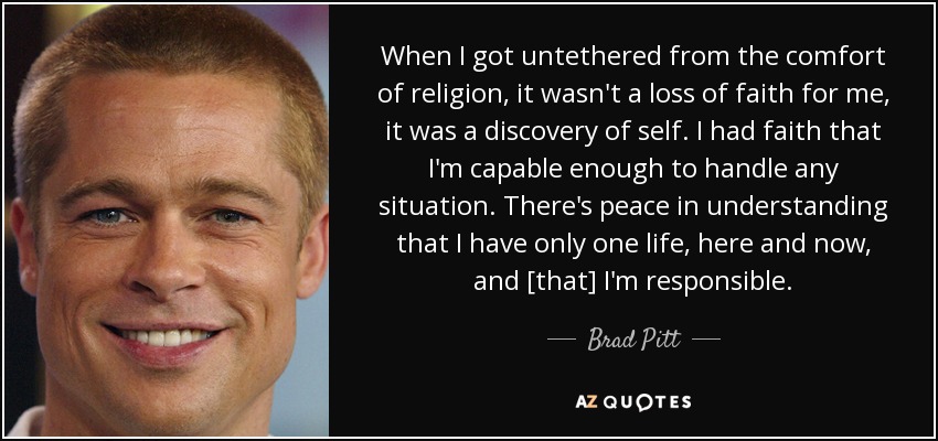 When I got untethered from the comfort of religion, it wasn't a loss of faith for me, it was a discovery of self. I had faith that I'm capable enough to handle any situation. There's peace in understanding that I have only one life, here and now, and [that] I'm responsible. - Brad Pitt