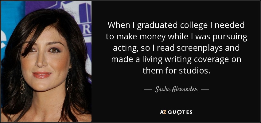 When I graduated college I needed to make money while I was pursuing acting, so I read screenplays and made a living writing coverage on them for studios. - Sasha Alexander