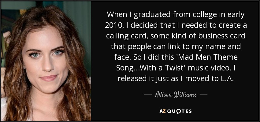 When I graduated from college in early 2010, I decided that I needed to create a calling card, some kind of business card that people can link to my name and face. So I did this 'Mad Men Theme Song...With a Twist' music video. I released it just as I moved to L.A. - Allison Williams
