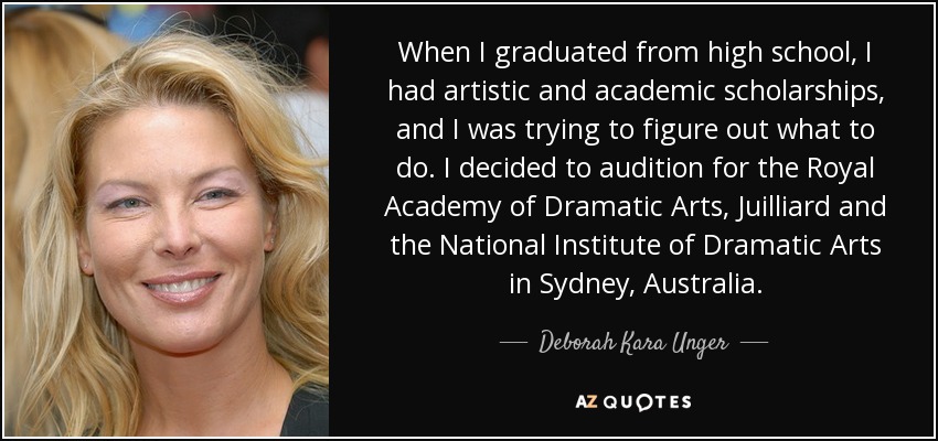 When I graduated from high school, I had artistic and academic scholarships, and I was trying to figure out what to do. I decided to audition for the Royal Academy of Dramatic Arts, Juilliard and the National Institute of Dramatic Arts in Sydney, Australia. - Deborah Kara Unger
