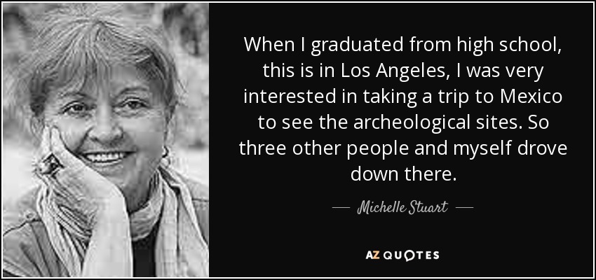 When I graduated from high school, this is in Los Angeles, I was very interested in taking a trip to Mexico to see the archeological sites. So three other people and myself drove down there. - Michelle Stuart