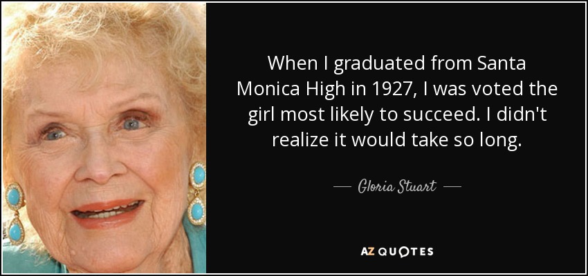 When I graduated from Santa Monica High in 1927, I was voted the girl most likely to succeed. I didn't realize it would take so long. - Gloria Stuart