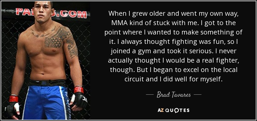 When I grew older and went my own way, MMA kind of stuck with me. I got to the point where I wanted to make something of it. I always thought fighting was fun, so I joined a gym and took it serious. I never actually thought I would be a real fighter, though. But I began to excel on the local circuit and I did well for myself. - Brad Tavares