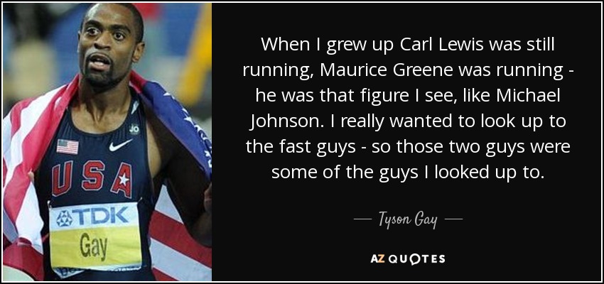 When I grew up Carl Lewis was still running, Maurice Greene was running - he was that figure I see, like Michael Johnson. I really wanted to look up to the fast guys - so those two guys were some of the guys I looked up to. - Tyson Gay