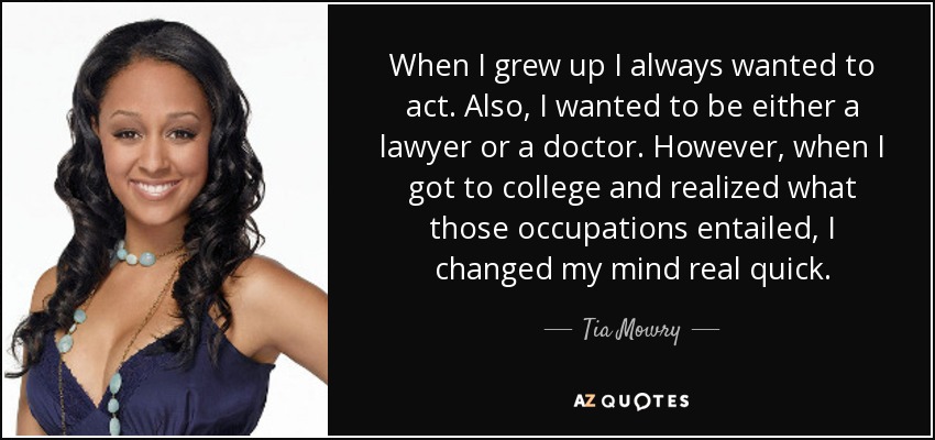 When I grew up I always wanted to act. Also, I wanted to be either a lawyer or a doctor. However, when I got to college and realized what those occupations entailed, I changed my mind real quick. - Tia Mowry