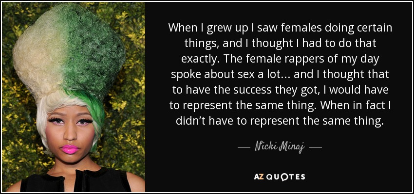 When I grew up I saw females doing certain things, and I thought I had to do that exactly. The female rappers of my day spoke about sex a lot . . . and I thought that to have the success they got, I would have to represent the same thing. When in fact I didn’t have to represent the same thing. - Nicki Minaj
