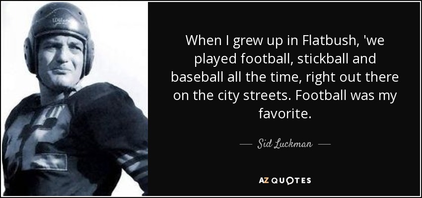 When I grew up in Flatbush, 'we played football, stickball and baseball all the time, right out there on the city streets. Football was my favorite. - Sid Luckman