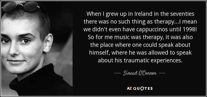 When I grew up in Ireland in the seventies there was no such thing as therapy...I mean we didn't even have cappuccinos until 1998! So for me music was therapy, it was also the place where one could speak about himself, where he was allowed to speak about his traumatic experiences. - Sinead O'Connor