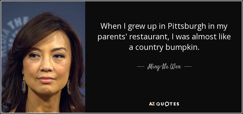 When I grew up in Pittsburgh in my parents' restaurant, I was almost like a country bumpkin. - Ming-Na Wen