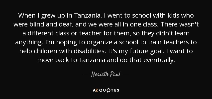 When I grew up in Tanzania, I went to school with kids who were blind and deaf, and we were all in one class. There wasn't a different class or teacher for them, so they didn't learn anything. I'm hoping to organize a school to train teachers to help children with disabilities. It's my future goal. I want to move back to Tanzania and do that eventually. - Herieth Paul