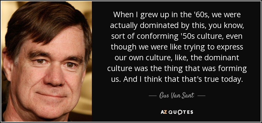 When I grew up in the '60s, we were actually dominated by this, you know, sort of conforming '50s culture, even though we were like trying to express our own culture, like, the dominant culture was the thing that was forming us. And I think that that's true today. - Gus Van Sant