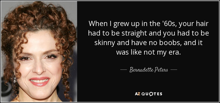 When I grew up in the '60s, your hair had to be straight and you had to be skinny and have no boobs, and it was like not my era. - Bernadette Peters