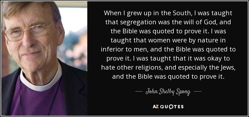 When I grew up in the South, I was taught that segregation was the will of God, and the Bible was quoted to prove it. I was taught that women were by nature in inferior to men, and the Bible was quoted to prove it. I was taught that it was okay to hate other religions, and especially the Jews, and the Bible was quoted to prove it. - John Shelby Spong