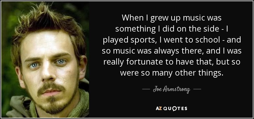 When I grew up music was something I did on the side - I played sports, I went to school - and so music was always there, and I was really fortunate to have that, but so were so many other things. - Joe Armstrong