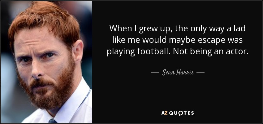 When I grew up, the only way a lad like me would maybe escape was playing football. Not being an actor. - Sean Harris