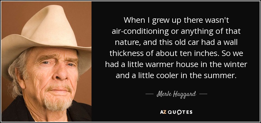 When I grew up there wasn't air-conditioning or anything of that nature, and this old car had a wall thickness of about ten inches. So we had a little warmer house in the winter and a little cooler in the summer. - Merle Haggard