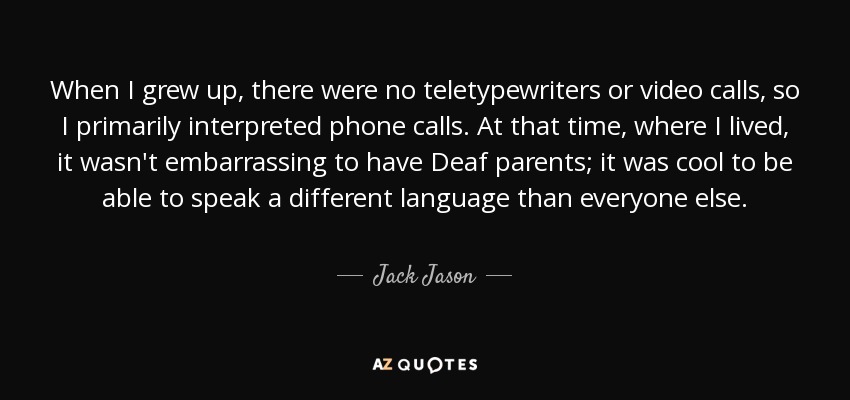 When I grew up, there were no teletypewriters or video calls, so I primarily interpreted phone calls. At that time, where I lived, it wasn't embarrassing to have Deaf parents; it was cool to be able to speak a different language than everyone else. - Jack Jason